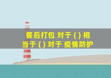 餐后打包 对于 ( ) 相当于 ( ) 对于 疫情防护